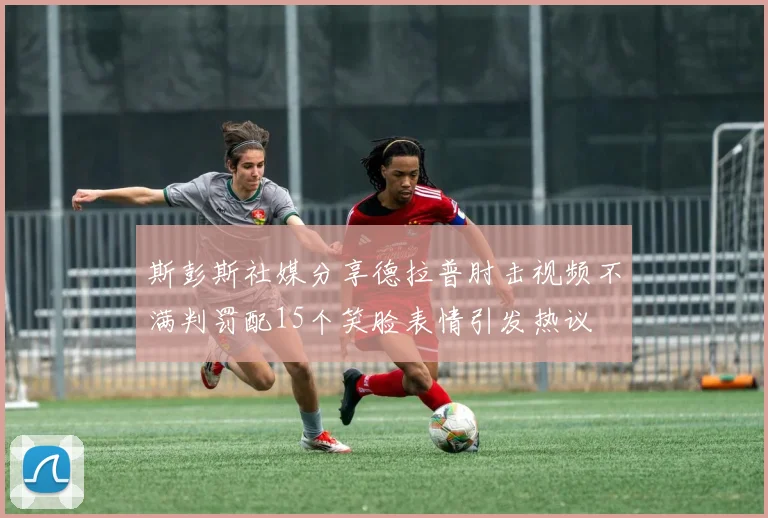 斯彭斯社媒分享德拉普肘击视频不满判罚配15个笑脸表情引发热议
