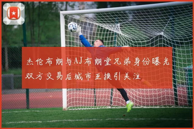 杰伦布朗与AJ布朗堂兄弟身份曝光双方交易后城市互换引关注