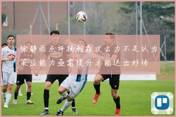 徐静雨点评杨瀚森攻击力不足认为策应能力亟需提升才能送出妙传