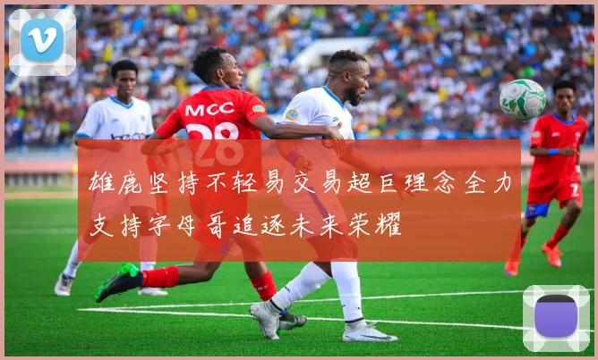 雄鹿坚持不轻易交易超巨理念全力支持字母哥追逐未来荣耀