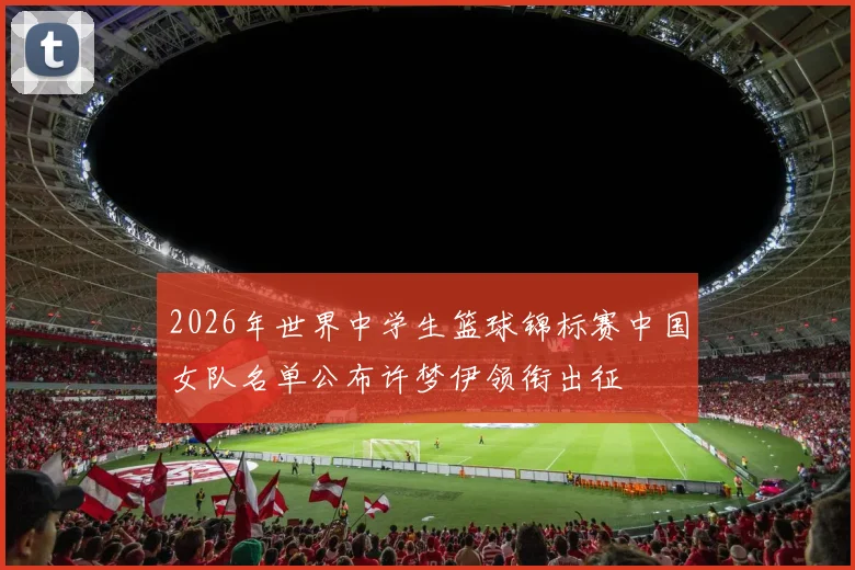 2026年世界中学生篮球锦标赛中国女队名单公布许梦伊领衔出征