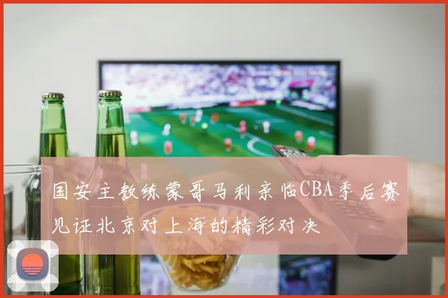 国安主教练蒙哥马利亲临CBA季后赛见证北京对上海的精彩对决