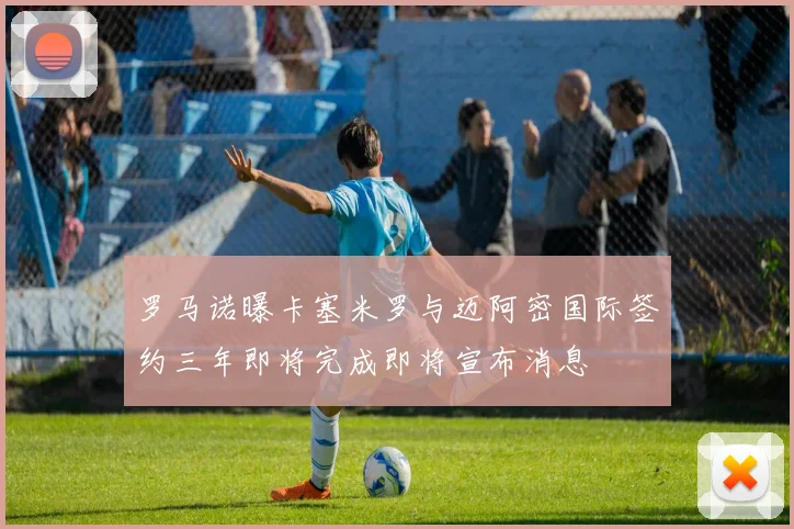 罗马诺曝卡塞米罗与迈阿密国际签约三年即将完成即将宣布消息