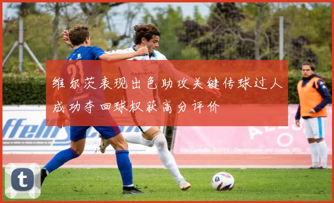 维尔茨表现出色助攻关键传球过人成功夺回球权获高分评价