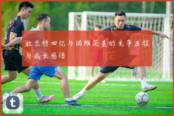 杜兰特回忆与诺维茨基的竞争历程与成长感悟