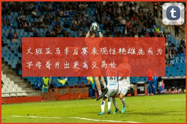 文班亚马季后赛表现惊艳雄鹿或为字母哥开出更高交易价