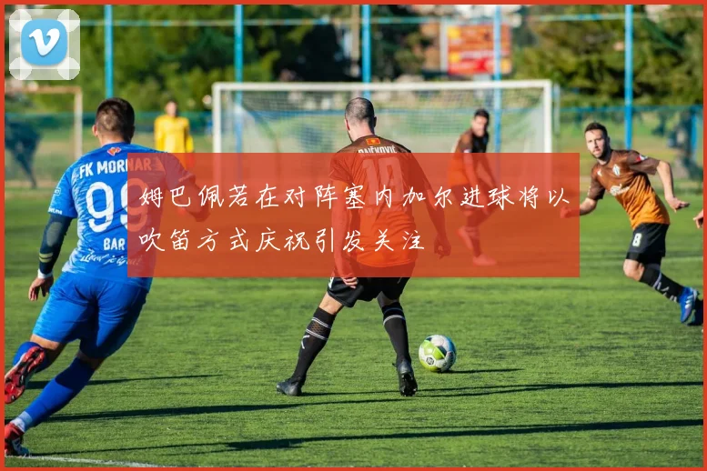 姆巴佩若在对阵塞内加尔进球将以吹笛方式庆祝引发关注