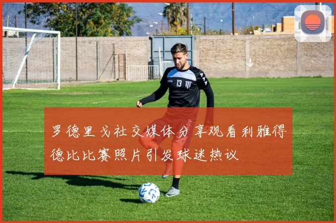 罗德里戈社交媒体分享观看利雅得德比比赛照片引发球迷热议