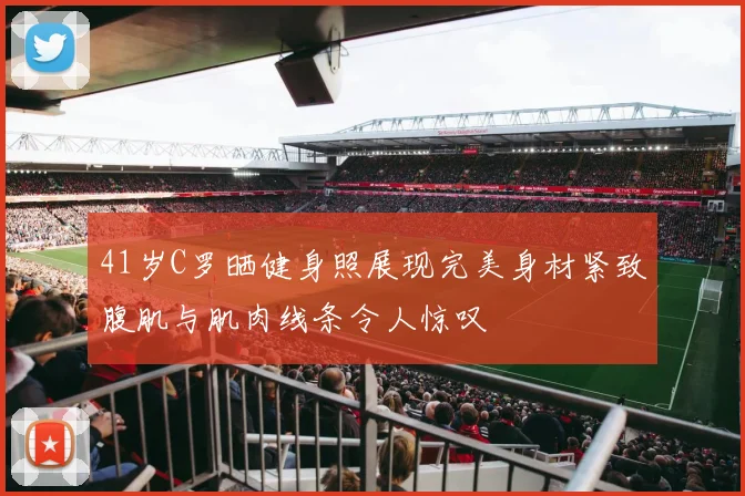 41岁C罗晒健身照展现完美身材紧致腹肌与肌肉线条令人惊叹