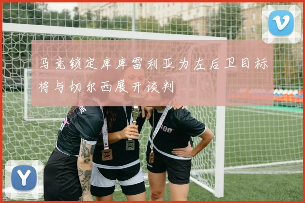 马竞锁定库库雷利亚为左后卫目标将与切尔西展开谈判