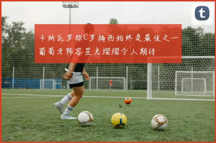 卡纳瓦罗称C罗梅西始终是最佳之一葡萄牙阵容星光熠熠令人期待