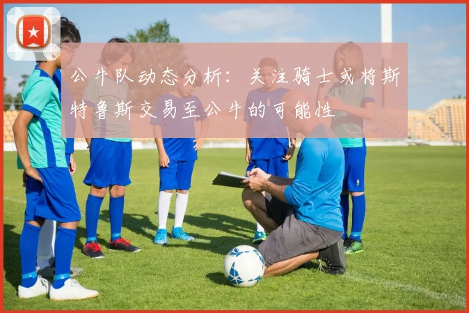 公牛队动态分析：关注骑士或将斯特鲁斯交易至公牛的可能性
