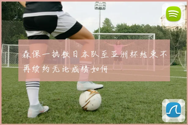 森保一执教日本队至亚洲杯结束不再续约无论成绩如何