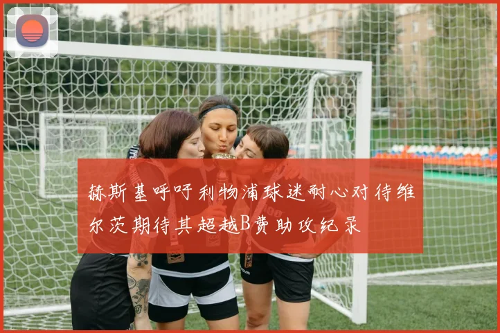 赫斯基呼吁利物浦球迷耐心对待维尔茨期待其超越B费助攻纪录