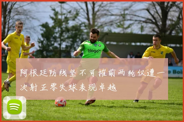 阿根廷防线坚不可摧前两轮仅遭一次射正零失球表现卓越