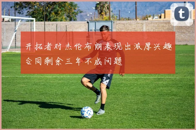 开拓者对杰伦布朗表现出浓厚兴趣合同剩余三年不成问题