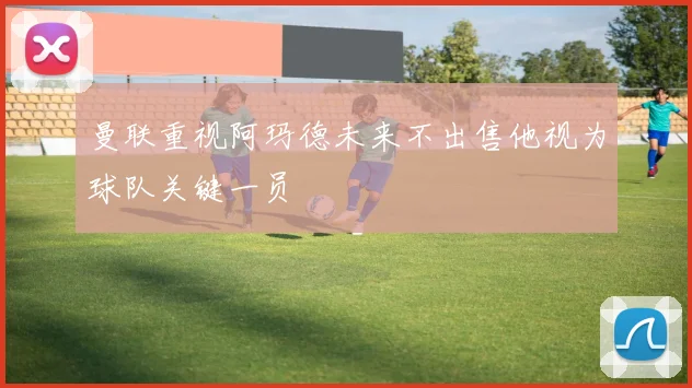 曼联重视阿玛德未来不出售他视为球队关键一员