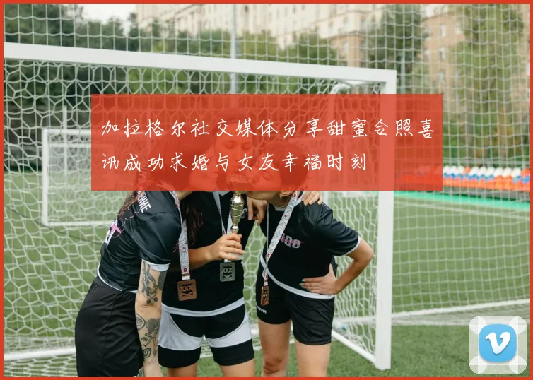 加拉格尔社交媒体分享甜蜜合照喜讯成功求婚与女友幸福时刻