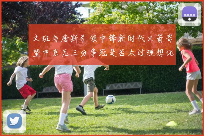 文班与唐斯引领中锋新时代火箭寄望申京无三分争冠是否太过理想化