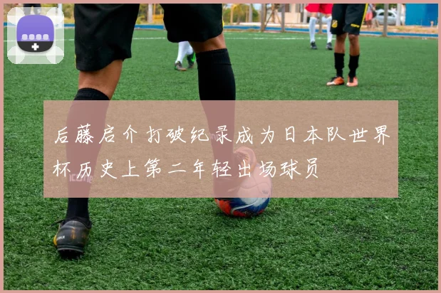 后藤启介打破纪录成为日本队世界杯历史上第二年轻出场球员